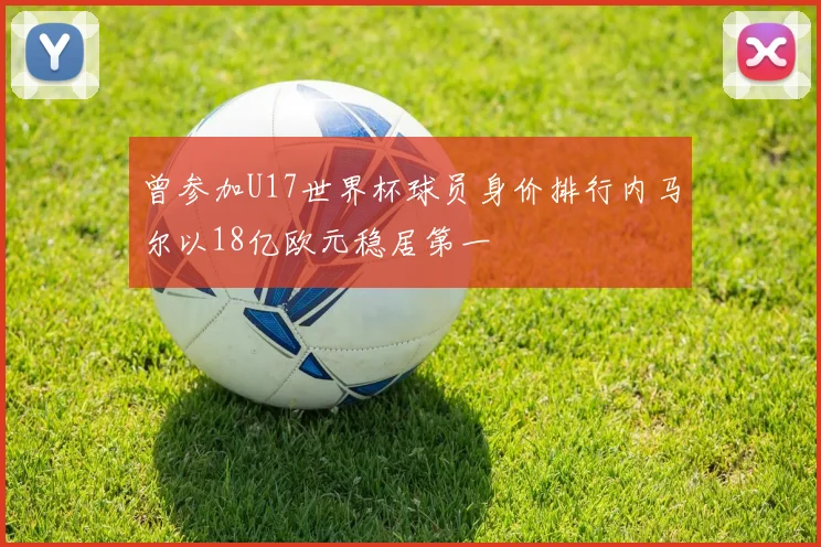 曾参加U17世界杯球员身价排行内马尔以18亿欧元稳居第一