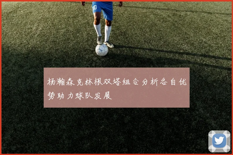 杨瀚森克林根双塔组合分析各自优势助力球队发展