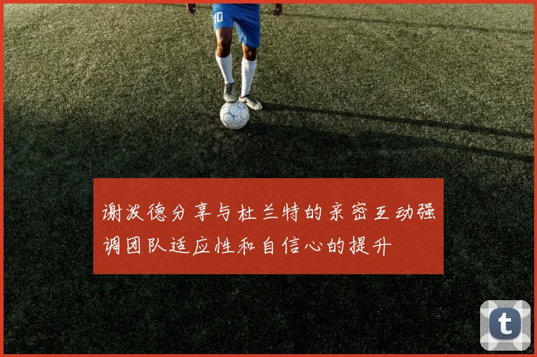 谢泼德分享与杜兰特的亲密互动强调团队适应性和自信心的提升