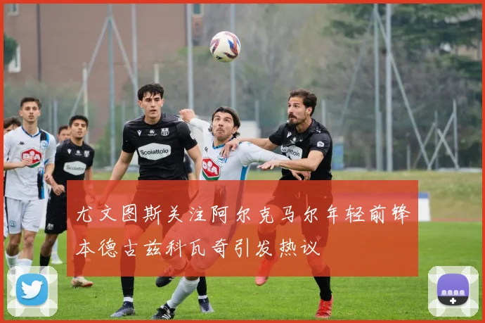 尤文图斯关注阿尔克马尔年轻前锋本德古兹科瓦奇引发热议
