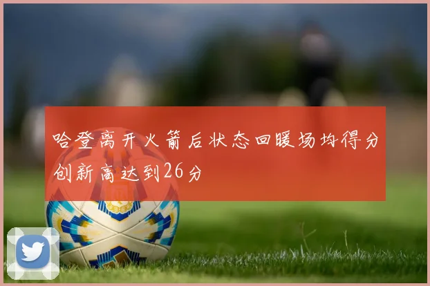 哈登离开火箭后状态回暖场均得分创新高达到26分