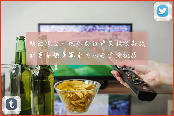 陕西联合一线队前往重庆积极备战新赛季热身赛全力以赴迎接挑战