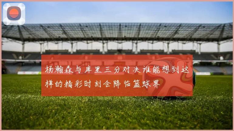 杨瀚森与库里三分对决谁能想到这样的精彩时刻会降临篮球界