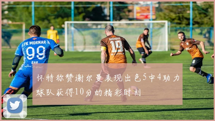 怀特称赞谢尔曼表现出色5中4助力球队获得10分的精彩时刻