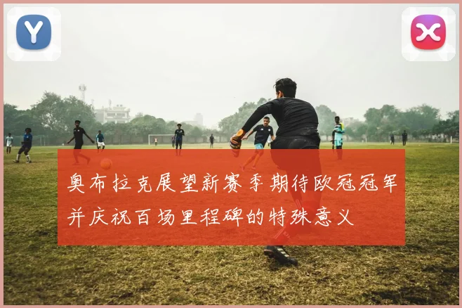 奥布拉克展望新赛季期待欧冠冠军并庆祝百场里程碑的特殊意义