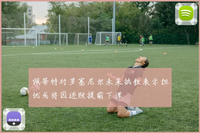 佩蒂特对罗塞尼尔未来执教表示担忧或将因连败提前下课