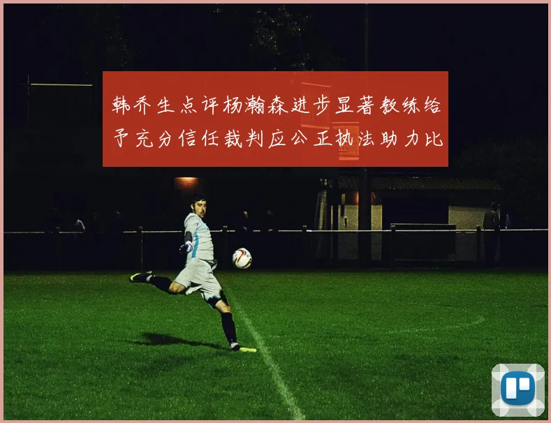 韩乔生点评杨瀚森进步显著教练给予充分信任裁判应公正执法助力比赛发展