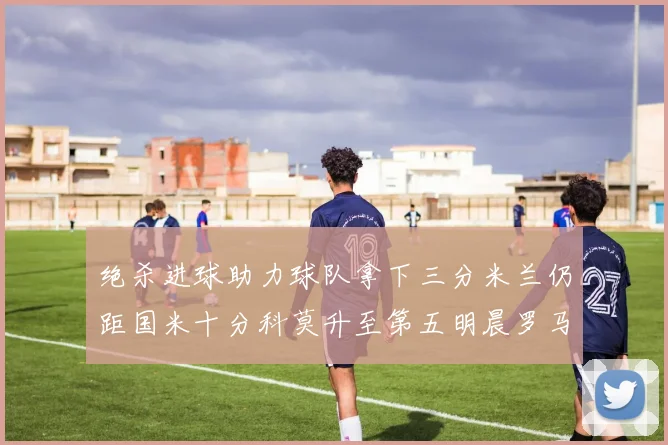 绝杀进球助力球队拿下三分米兰仍距国米十分科莫升至第五明晨罗马对决尤文