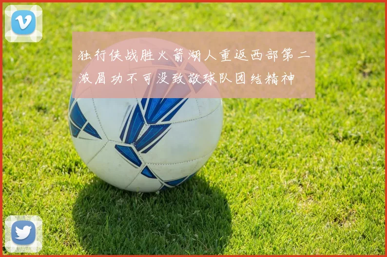 独行侠战胜火箭湖人重返西部第二浓眉功不可没致敬球队团结精神