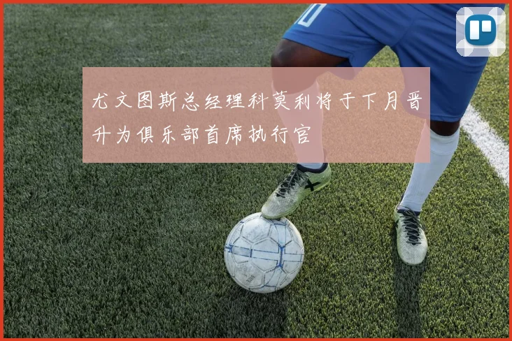 尤文图斯总经理科莫利将于下月晋升为俱乐部首席执行官