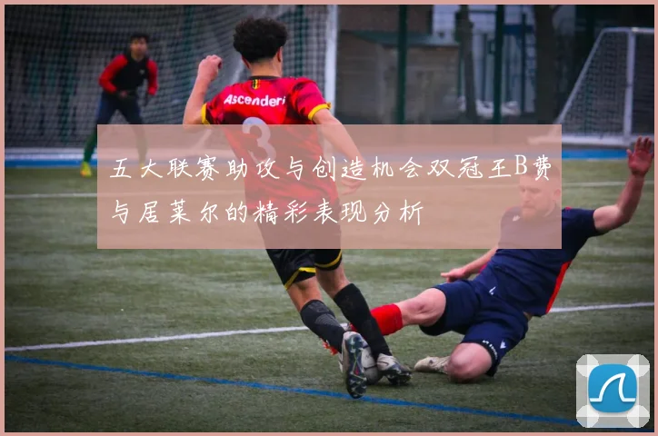 五大联赛助攻与创造机会双冠王B费与居莱尔的精彩表现分析