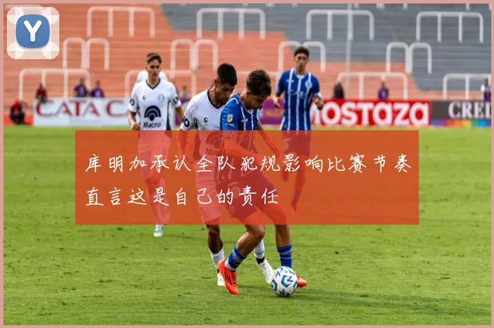 库明加承认全队犯规影响比赛节奏直言这是自己的责任
