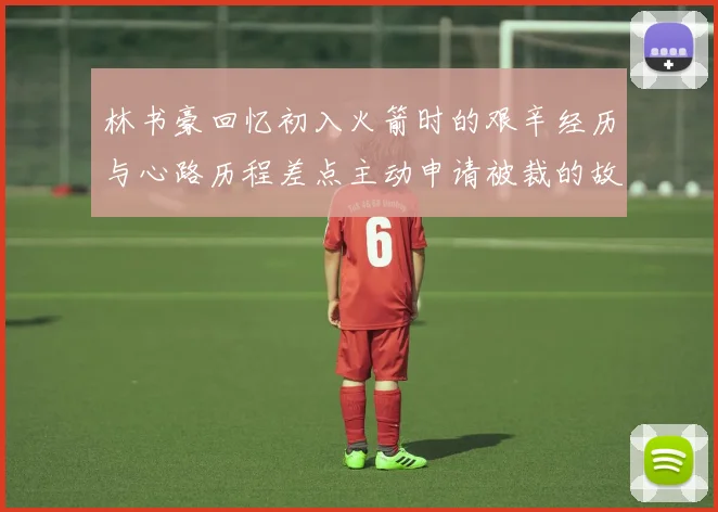 林书豪回忆初入火箭时的艰辛经历与心路历程差点主动申请被裁的故事