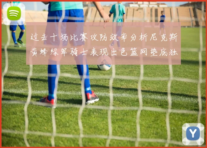 过去十场比赛攻防效率分析尼克斯黄蜂绿军骑士表现出色篮网垫底独占鳌头