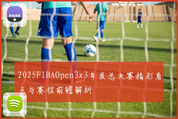 2025FIBAOpen3x3年度总决赛精彩看点与赛程前瞻解析