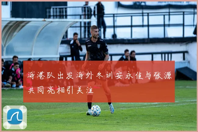 海港队出发海外冬训安永佳与张源共同亮相引关注