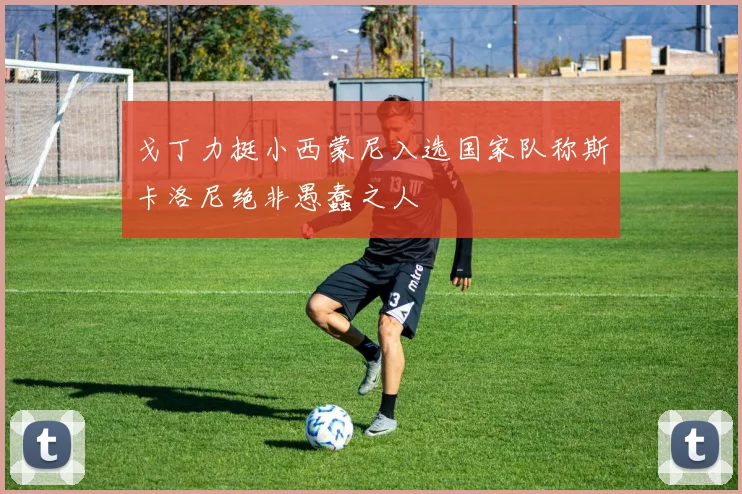 戈丁力挺小西蒙尼入选国家队称斯卡洛尼绝非愚蠢之人