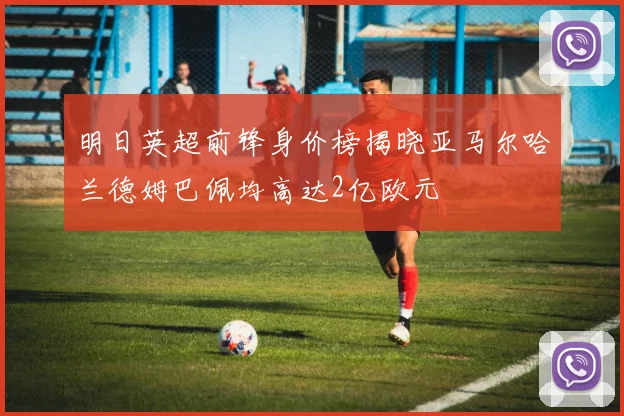 明日英超前锋身价榜揭晓亚马尔哈兰德姆巴佩均高达2亿欧元